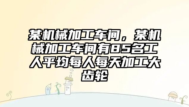 某機(jī)械加工車間，某機(jī)械加工車間有85名工人平均每人每天加工大齒輪