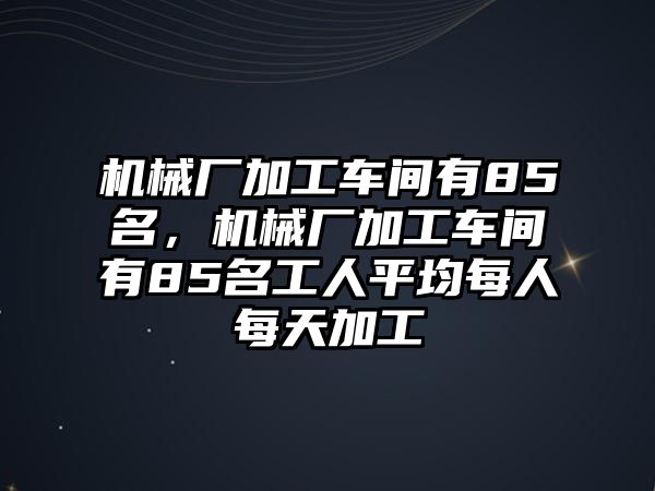 機械廠加工車間有85名，機械廠加工車間有85名工人平均每人每天加工