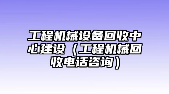 工程機(jī)械設(shè)備回收中心建設(shè)（工程機(jī)械回收電話咨詢）