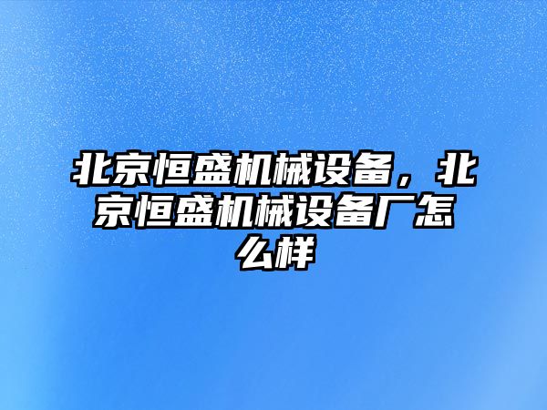 北京恒盛機械設備，北京恒盛機械設備廠怎么樣