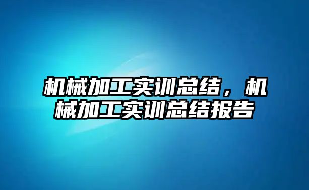 機械加工實訓總結，機械加工實訓總結報告