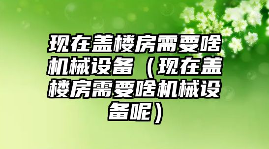 現在蓋樓房需要啥機械設備（現在蓋樓房需要啥機械設備呢）