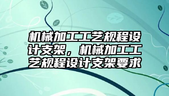 機械加工工藝規程設計支架，機械加工工藝規程設計支架要求