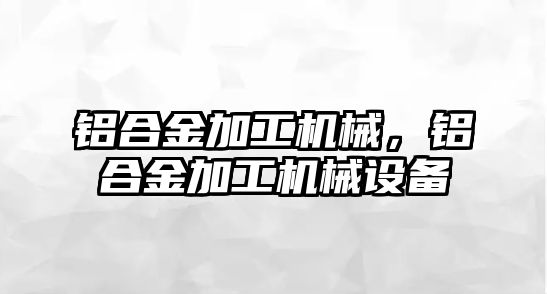 鋁合金加工機械，鋁合金加工機械設備