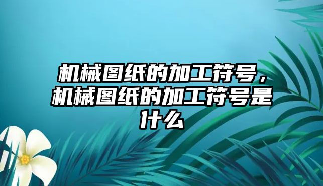 機械圖紙的加工符號，機械圖紙的加工符號是什么