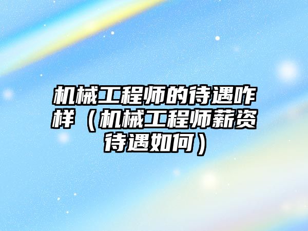 機械工程師的待遇咋樣（機械工程師薪資待遇如何）