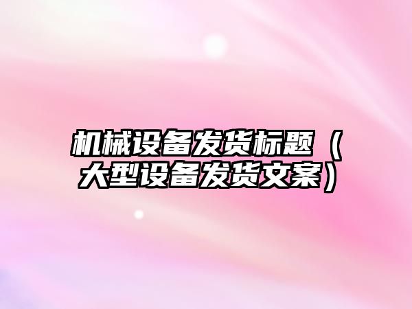 機械設備發貨標題（大型設備發貨文案）