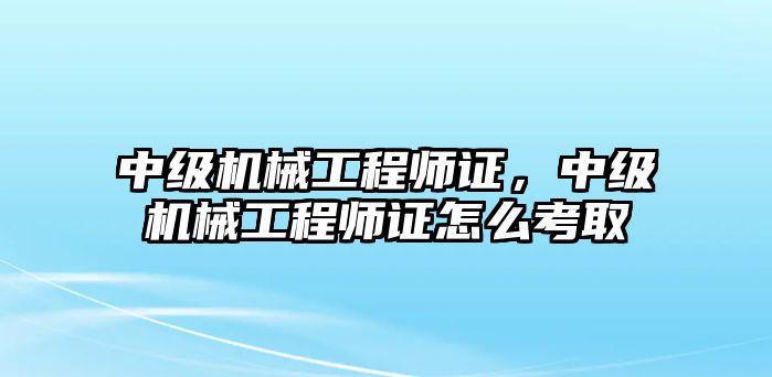 中級機械工程師證，中級機械工程師證怎么考取