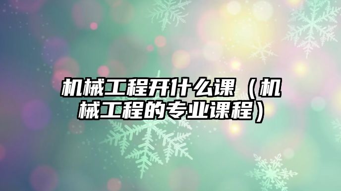 機械工程開什么課（機械工程的專業課程）