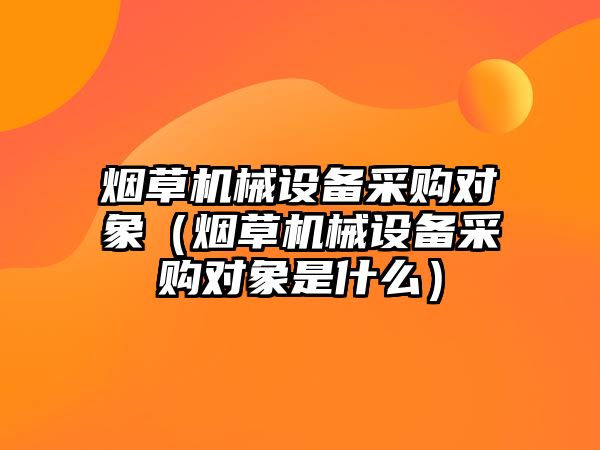 煙草機械設備采購對象（煙草機械設備采購對象是什么）