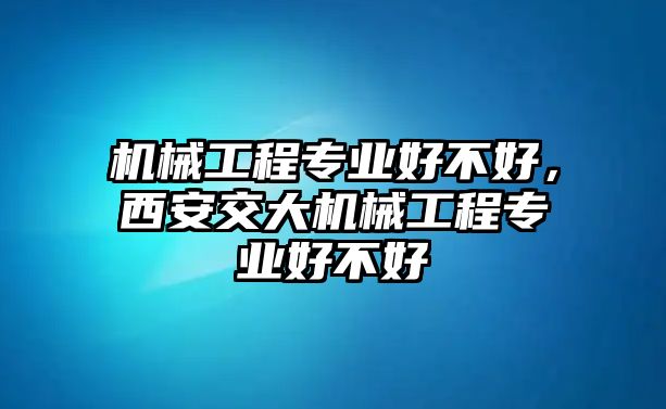 機械工程專業好不好，西安交大機械工程專業好不好