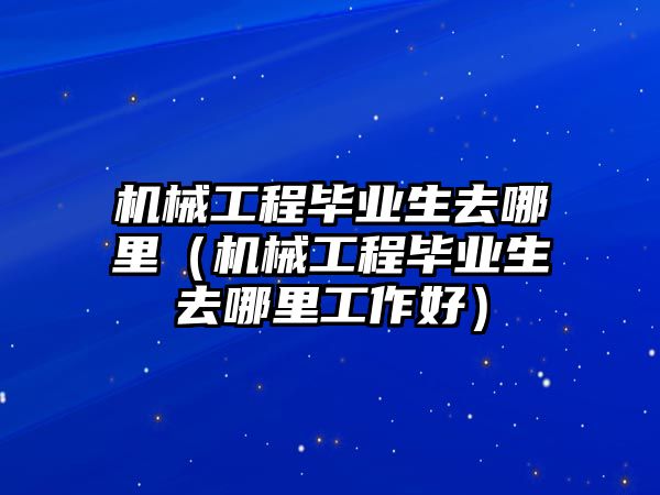 機械工程畢業生去哪里（機械工程畢業生去哪里工作好）