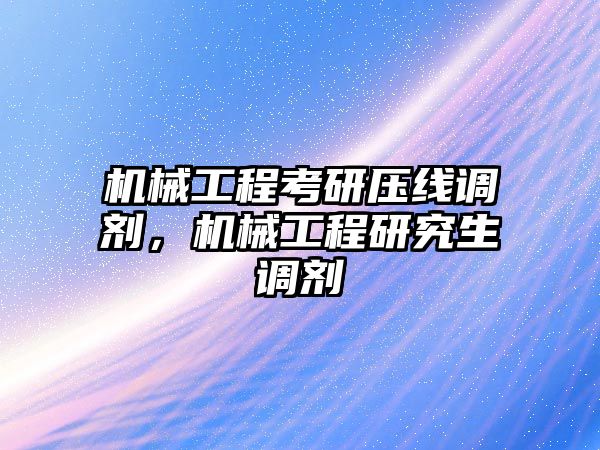 機械工程考研壓線調劑，機械工程研究生調劑