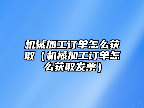 機械加工訂單怎么獲取（機械加工訂單怎么獲取發票）