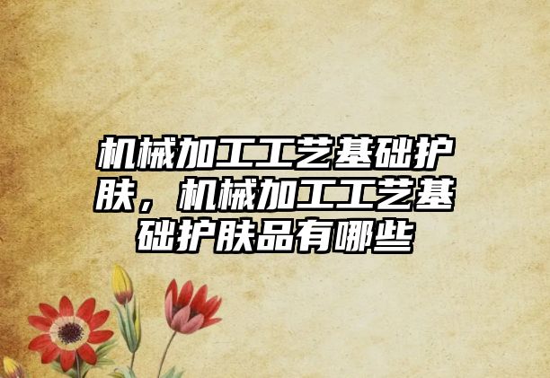 機械加工工藝基礎護膚，機械加工工藝基礎護膚品有哪些