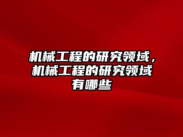 機械工程的研究領域，機械工程的研究領域有哪些