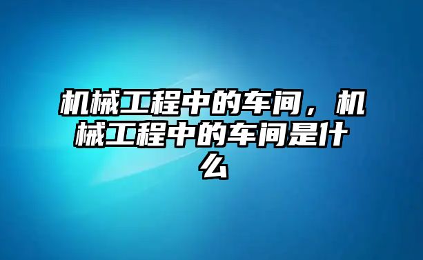 機械工程中的車間，機械工程中的車間是什么