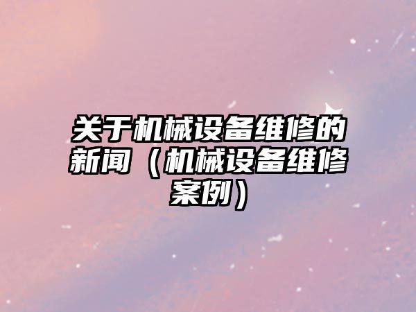 關于機械設備維修的新聞（機械設備維修案例）