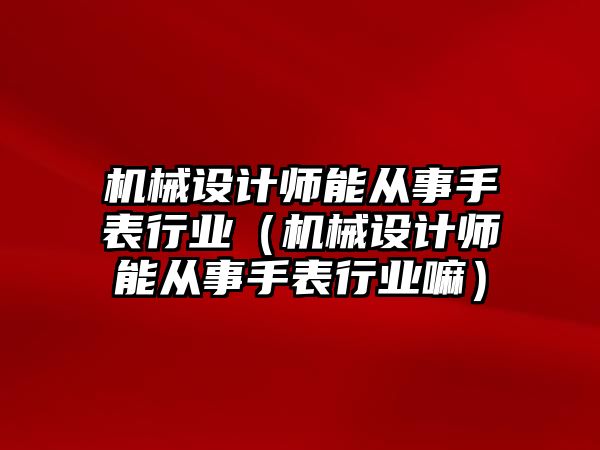 機械設計師能從事手表行業（機械設計師能從事手表行業嘛）