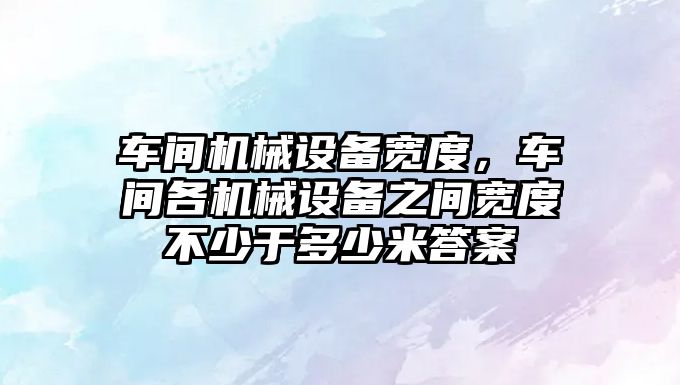 車間機械設備寬度，車間各機械設備之間寬度不少于多少米答案