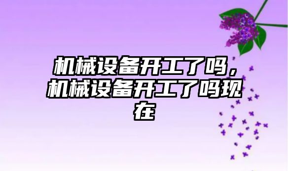 機械設(shè)備開工了嗎，機械設(shè)備開工了嗎現(xiàn)在