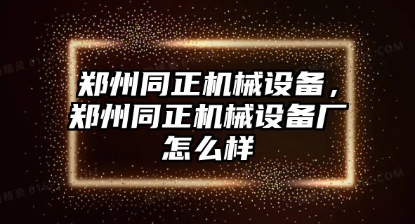 鄭州同正機械設(shè)備，鄭州同正機械設(shè)備廠怎么樣