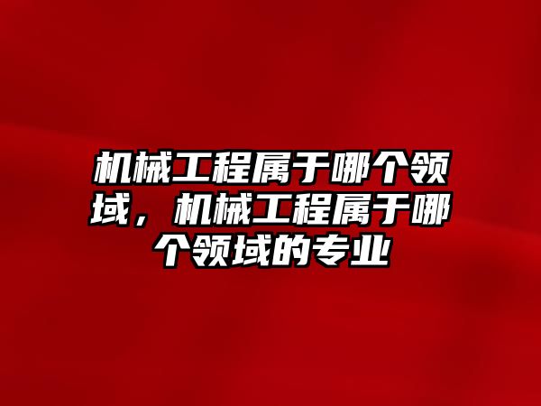 機械工程屬于哪個領域，機械工程屬于哪個領域的專業