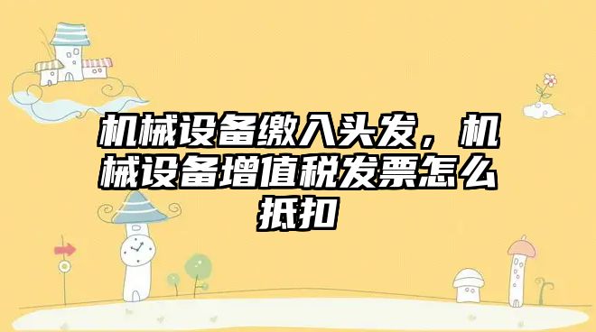 機械設備繳入頭發，機械設備增值稅發票怎么抵扣