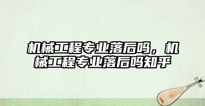 機械工程專業(yè)落后嗎，機械工程專業(yè)落后嗎知乎